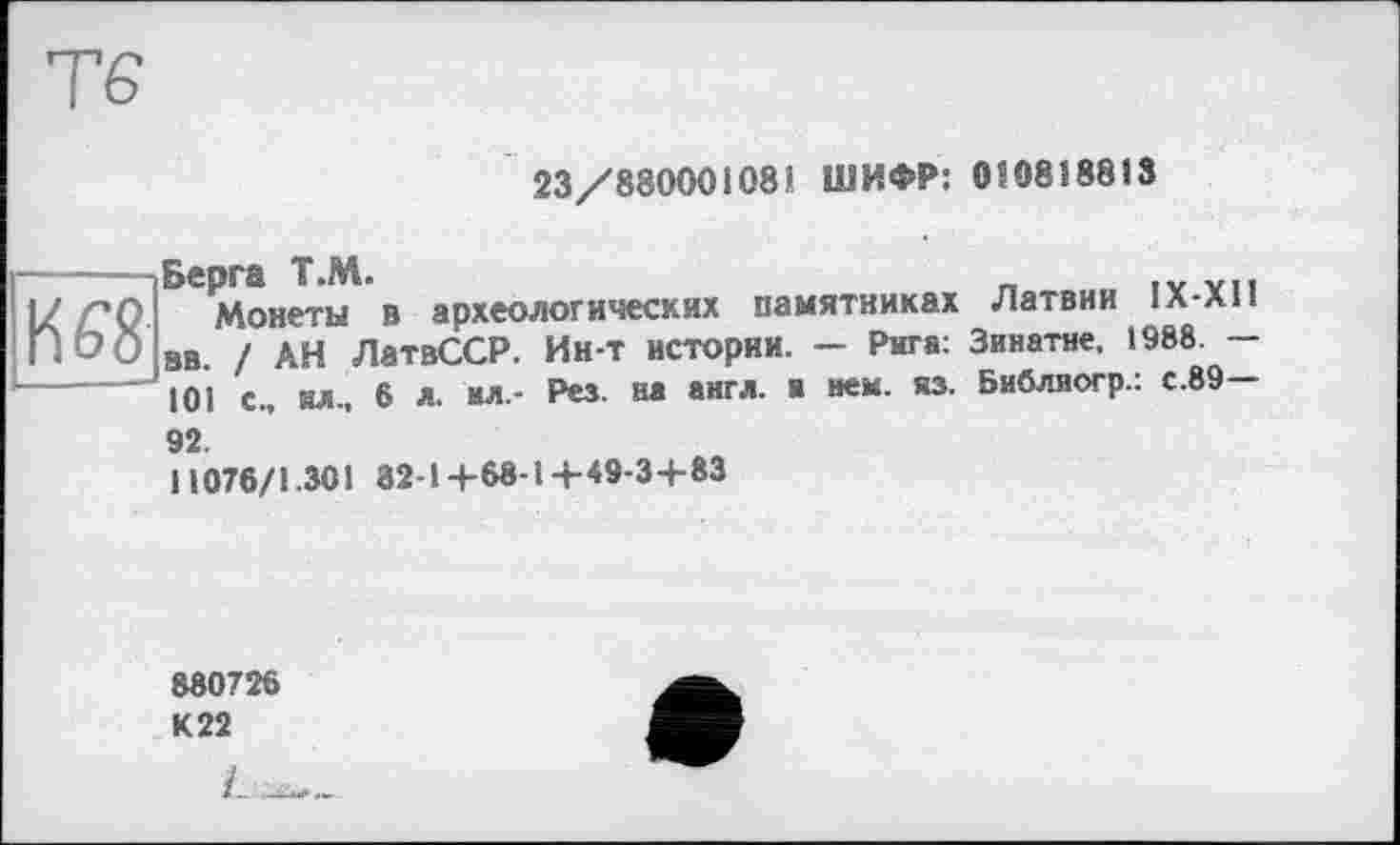 ﻿23/88000108! ШИФР: 0Î08Î88I3
to
Берга Т.М.	_ .V vu
Монеты в археологических памятниках Латвии 1Х-л11 вв. / АН ЛатвССР. Ин-т истории. — Рига: Зинатне. 1988. -101 с., ил., 6 л. ил.- Рез. на англ, и нем. яз. Библиогр.: с.89—
92.
11076/1.301 82-14-68-14-49-3+83
880726 К 22